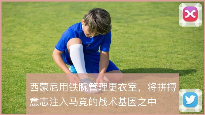 西蒙尼用铁腕管理更衣室,将拼搏意志注入马竞的战术基因之中