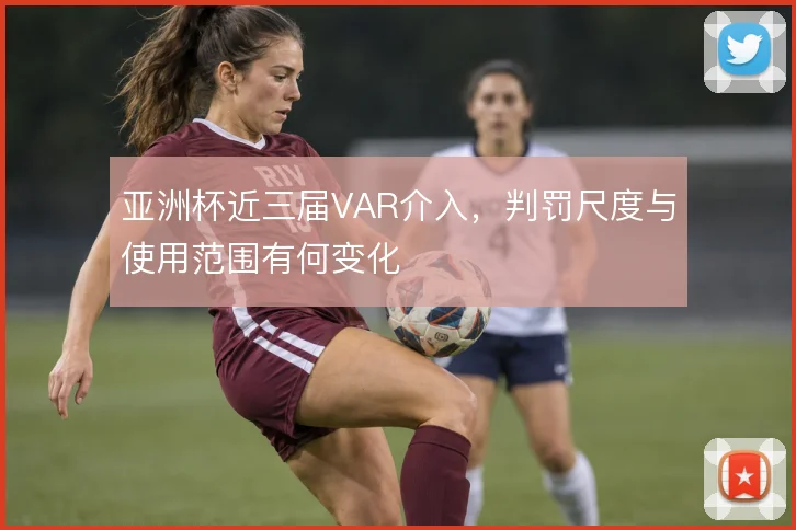 亚洲杯近三届VAR介入,判罚尺度与使用范围有何变化