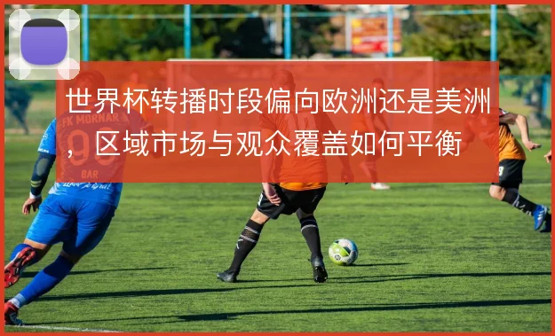 世界杯转播时段偏向欧洲还是美洲,区域市场与观众覆盖如何平衡