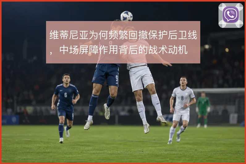 维蒂尼亚为何频繁回撤保护后卫线,中场屏障作用背后的战术动机