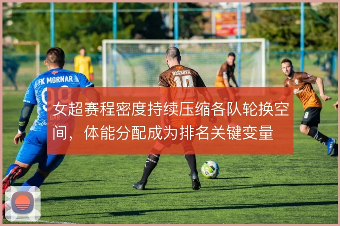 女超赛程密度持续压缩各队轮换空间,体能分配成为排名关键变量