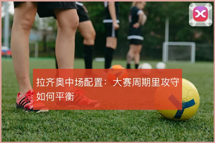 拉齐奥中场配置:大赛周期里攻守如何平衡