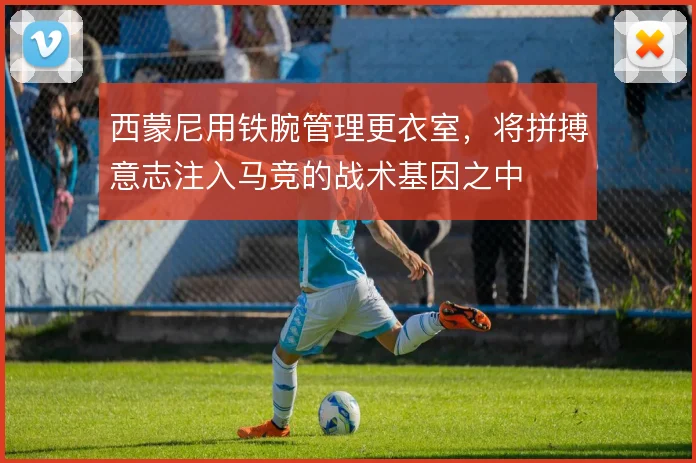 西蒙尼用铁腕管理更衣室,将拼搏意志注入马竞的战术基因之中