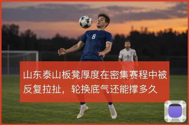 山东泰山板凳厚度在密集赛程中被反复拉扯,轮换底气还能撑多久