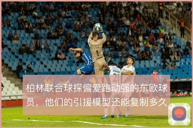 柏林联合球探偏爱跑动强的东欧球员，他们的引援模型还能复制多久