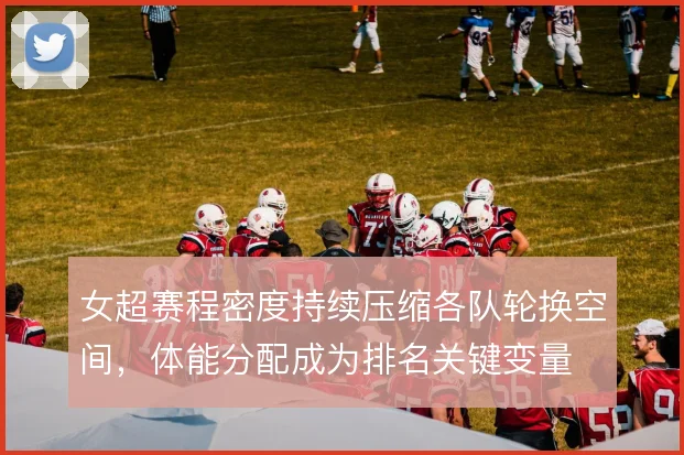 女超赛程密度持续压缩各队轮换空间,体能分配成为排名关键变量