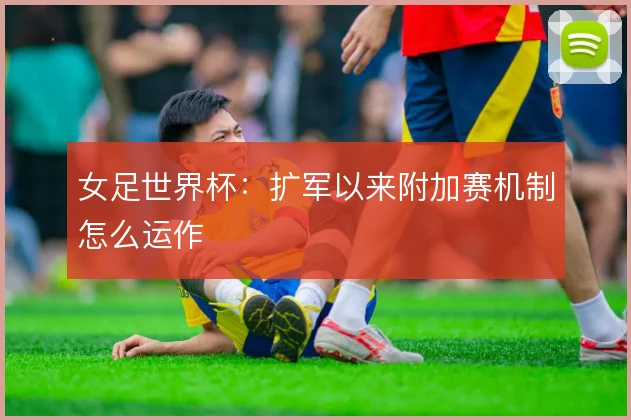 女足世界杯：扩军以来附加赛机制怎么运作