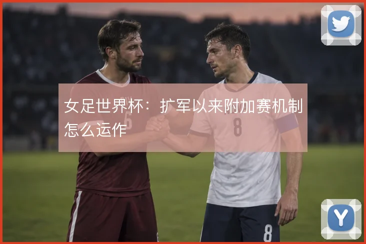 女足世界杯：扩军以来附加赛机制怎么运作