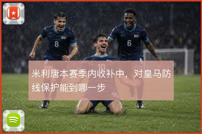 米利唐本赛季内收补中，对皇马防线保护能到哪一步